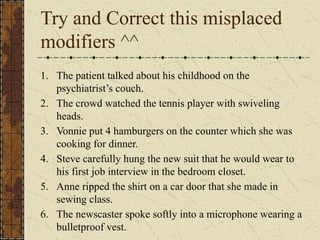 Try and Correct this misplaced
modifiers ^^
1. The patient talked about his childhood on the
psychiatrist’s couch.
2. The crowd watched the tennis player with swiveling
heads.
3. Vonnie put 4 hamburgers on the counter which she was
cooking for dinner.
4. Steve carefully hung the new suit that he would wear to
his first job interview in the bedroom closet.
5. Anne ripped the shirt on a car door that she made in
sewing class.
6. The newscaster spoke softly into a microphone wearing a
bulletproof vest.
 