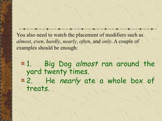 You also need to watch the placement of modifiers such as
almost, even, hardly, nearly, often, and only. A couple of
examples should be enough:
1. Big Dog almost ran around the
yard twenty times.
2. He nearly ate a whole box of
treats.
 