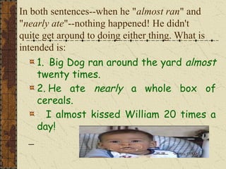 In both sentences--when he "almost ran" and
"nearly ate"--nothing happened! He didn't
quite get around to doing either thing. What is
intended is:
1. Big Dog ran around the yard almost
twenty times.
2. He ate nearly a whole box of
cereals.
I almost kissed William 20 times a
day!
 