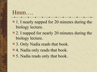 Hmm….
1. I nearly napped for 20 minutes during the
biology lecture.
2. I napped for nearly 20 minutes during the
biology lecture.
3. Only Nadia reads that book.
4. Nadia only reads that book.
5. Nadia reads only that book.
 