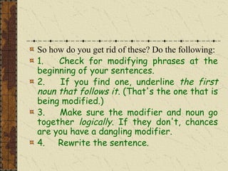 So how do you get rid of these? Do the following:
1. Check for modifying phrases at the
beginning of your sentences.
2. If you find one, underline the first
noun that follows it. (That's the one that is
being modified.)
3. Make sure the modifier and noun go
together logically. If they don't, chances
are you have a dangling modifier.
4. Rewrite the sentence.
 