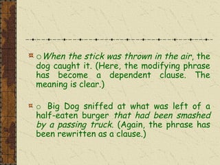 oWhen the stick was thrown in the air, the
dog caught it. (Here, the modifying phrase
has become a dependent clause. The
meaning is clear.)
o Big Dog sniffed at what was left of a
half-eaten burger that had been smashed
by a passing truck. (Again, the phrase has
been rewritten as a clause.)
 
