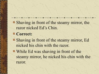 Shaving in front of the steamy mirror, the
razor nicked Ed’s Chin.
Correct:
Shaving in front of the steamy mirror, Ed
nicked his chin with the razor.
While Ed was shaving in front of the
steamy mirror, he nicked his chin with the
razor.
 