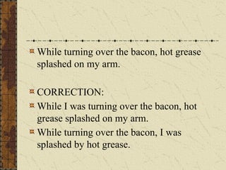 While turning over the bacon, hot grease
splashed on my arm.
CORRECTION:
While I was turning over the bacon, hot
grease splashed on my arm.
While turning over the bacon, I was
splashed by hot grease.
 