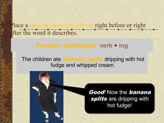 Place a present participle phrase right before or right
after the word it describes.
Dripping with hot fudge and whipped cream, the
children ate banana splits.
The children ate banana splits dripping with hot
fudge and whipped cream.
Present participle: verb + ing
Well, that sounds as if the
children are dripping
with the hot fudge!
Good! Now the banana
splits are dripping with
hot fudge!
 