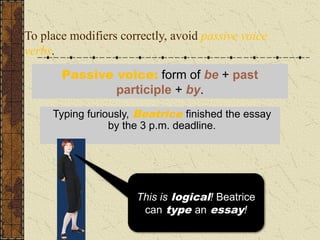 To place modifiers correctly, avoid passive voice
verbs.
Typing furiously, the essay was finished by
Beatrice just before the 3 p.m. deadline.
Typing furiously, Beatrice finished the essay
by the 3 p.m. deadline.
Passive voice: form of be + past
participle + by.
I wish my essays typed
themselves! But that’s
just not logical!
This is logical! Beatrice
can type an essay!
 