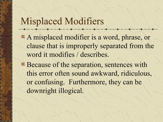 Misplaced Modifiers
A misplaced modifier is a word, phrase, or
clause that is improperly separated from the
word it modifies / describes.
Because of the separation, sentences with
this error often sound awkward, ridiculous,
or confusing. Furthermore, they can be
downright illogical.
 
