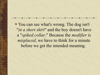 You can see what's wrong. The dog isn't
"in a short skirt" and the boy doesn't have
a "spiked collar." Because the modifier is
misplaced, we have to think for a minute
before we get the intended meaning.
 