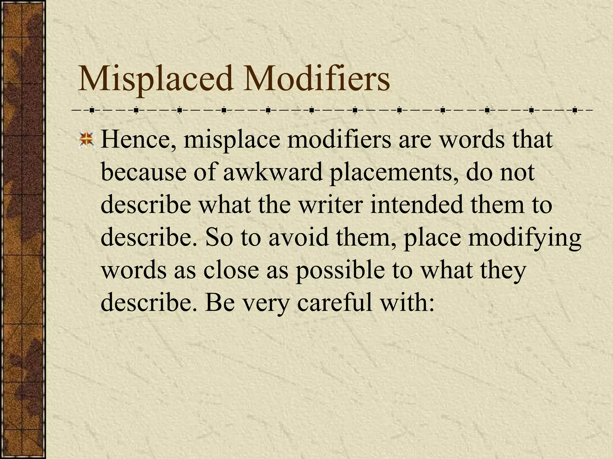 Misplaced Modifiers
 Hence, misplace modifiers are words that
 because of awkward placements, do not
 describe what the writer intended them to
 describe. So to avoid them, place modifying
 words as close as possible to what they
 describe. Be very careful with:
 