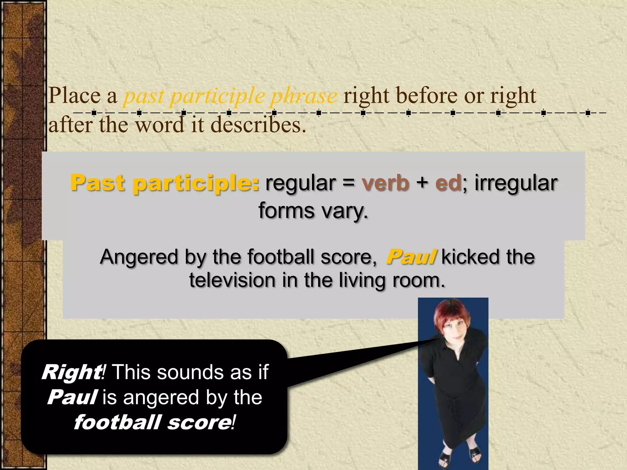 Place a past participle phrase right before or right
after the word it describes.

   Past participle: regular = verb + ed; irregular
                   forms vary.

      Angered by the football score, Paul kicked the
      In the living room, Paul kicked the television
                angered byin the living room.
                 television the football score.



Right!sounds as if the if
  This This sounds as
Paul is angered by the
 television is angered
by the football score!
    football score!
 