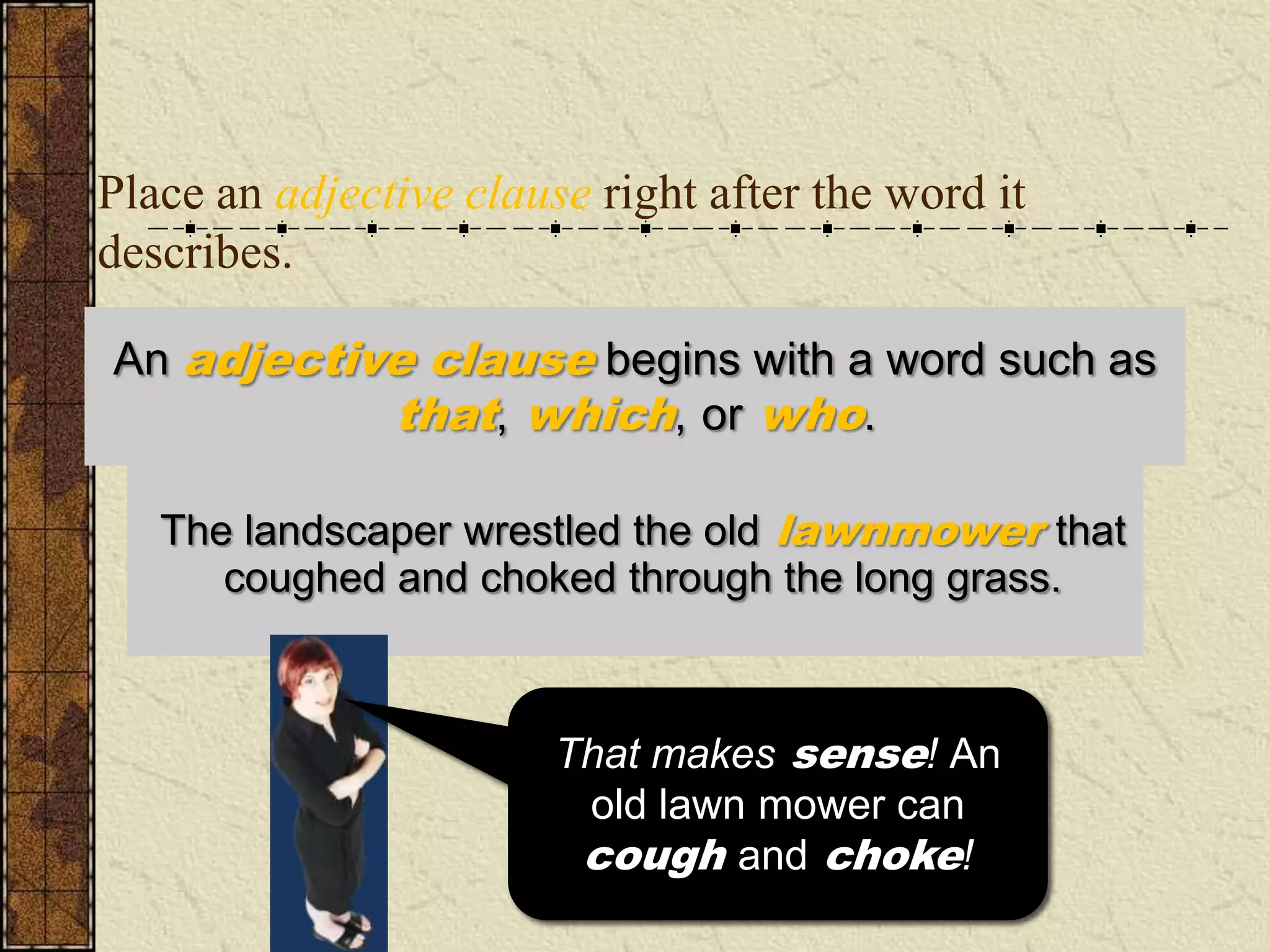 Place an adjective clause right after the word it
describes.

An adjective clause begins with a word such as
           that, which, or who.

       landscaper wrestled the old lawnmower
   TheThe landscaper wrestled the old lawnmowerthat
      coughed and grass that coughed and choked.
   through the long choked through the long grass.


                        I don’t know about you,
                        That makes sense! An
                         but I have never heard
                           old lawn mower can
                            grass cough and
                          cough and choke!
                                 choke!
 