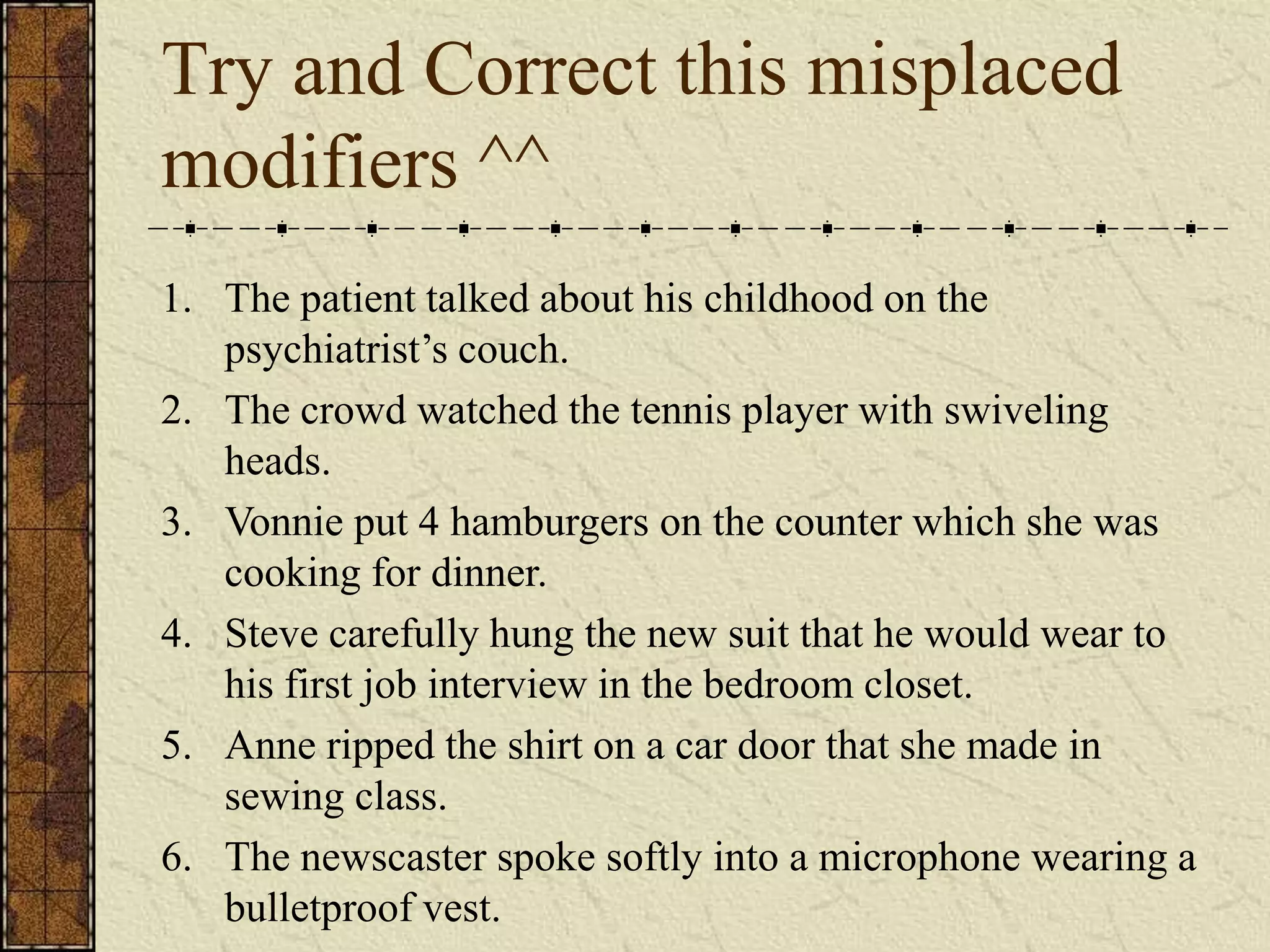 Try and Correct this misplaced
modifiers ^^
1. The patient talked about his childhood on the
   psychiatrist’s couch.
2. The crowd watched the tennis player with swiveling
   heads.
3. Vonnie put 4 hamburgers on the counter which she was
   cooking for dinner.
4. Steve carefully hung the new suit that he would wear to
   his first job interview in the bedroom closet.
5. Anne ripped the shirt on a car door that she made in
   sewing class.
6. The newscaster spoke softly into a microphone wearing a
   bulletproof vest.
 