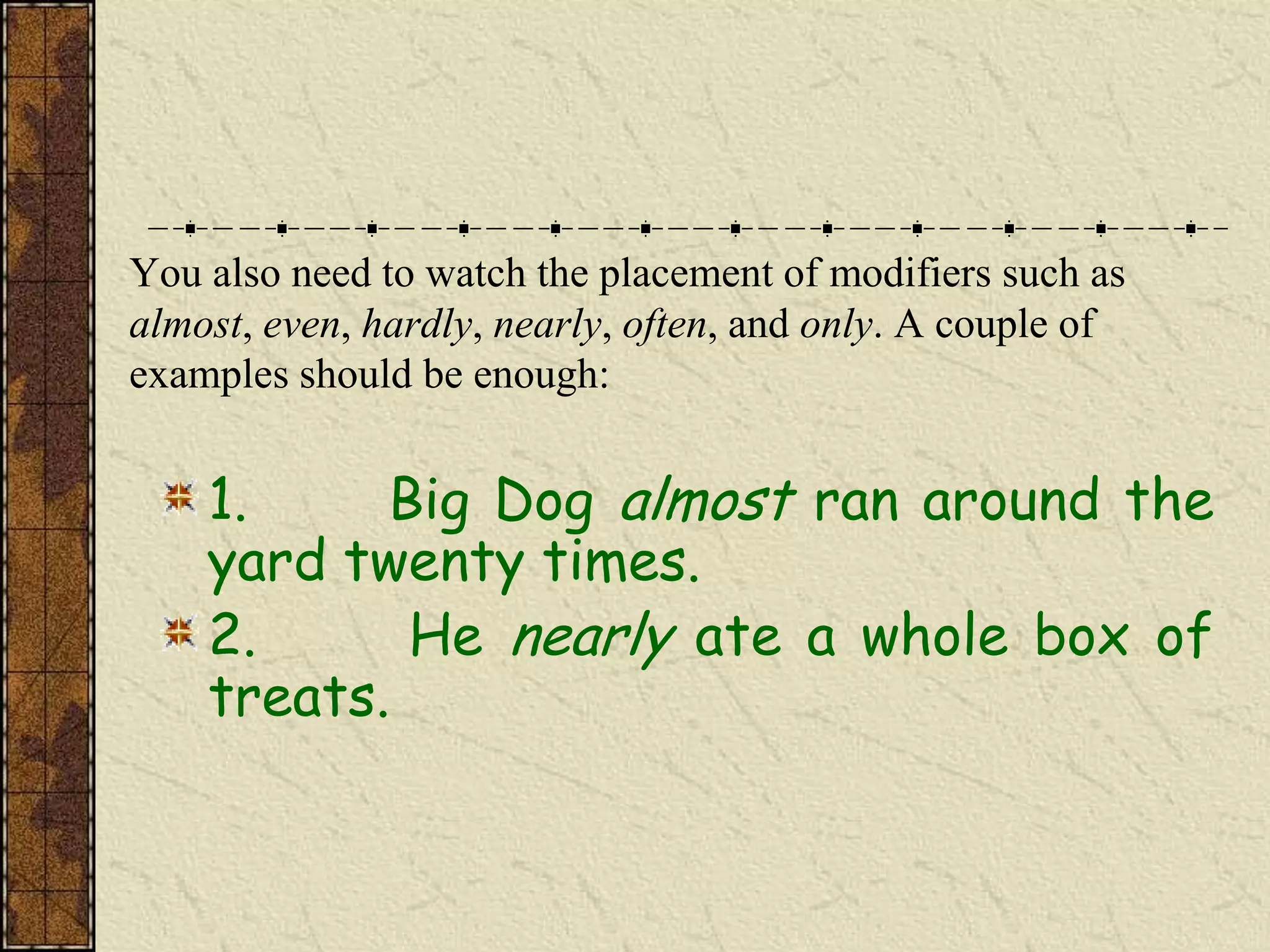 You also need to watch the placement of modifiers such as
almost, even, hardly, nearly, often, and only. A couple of
examples should be enough:


    1.     Big Dog almost ran around the
    yard twenty times.
    2.      He nearly ate a whole box of
    treats.
 