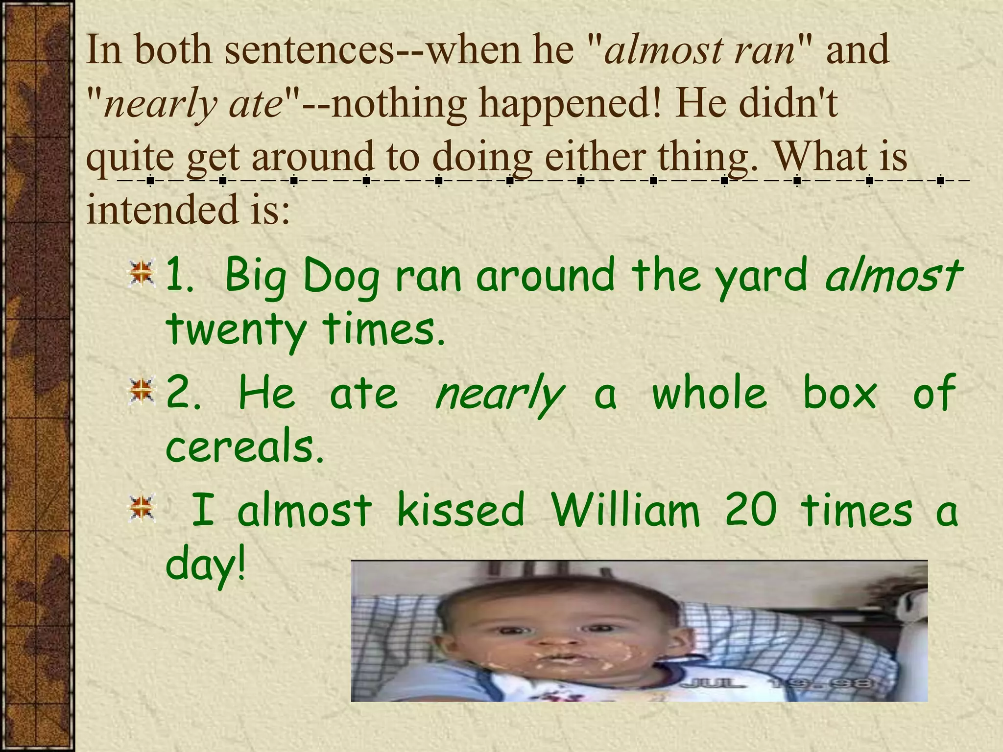 In both sentences--when he "almost ran" and
"nearly ate"--nothing happened! He didn't
quite get around to doing either thing. What is
intended is:
     1. Big Dog ran around the yard almost
     twenty times.
     2. He ate nearly a whole box of
     cereals.
       I almost kissed William 20 times a
     day!
 
