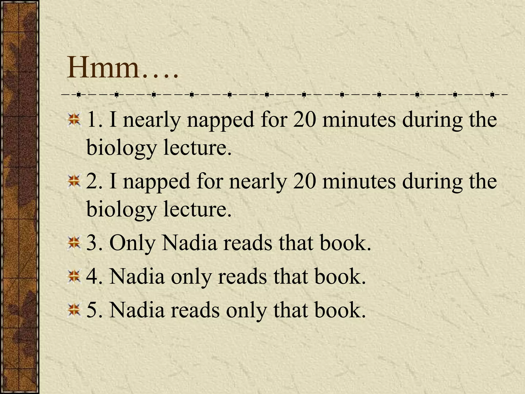 Hmm….
1. I nearly napped for 20 minutes during the
biology lecture.
2. I napped for nearly 20 minutes during the
biology lecture.
3. Only Nadia reads that book.
4. Nadia only reads that book.
5. Nadia reads only that book.
 