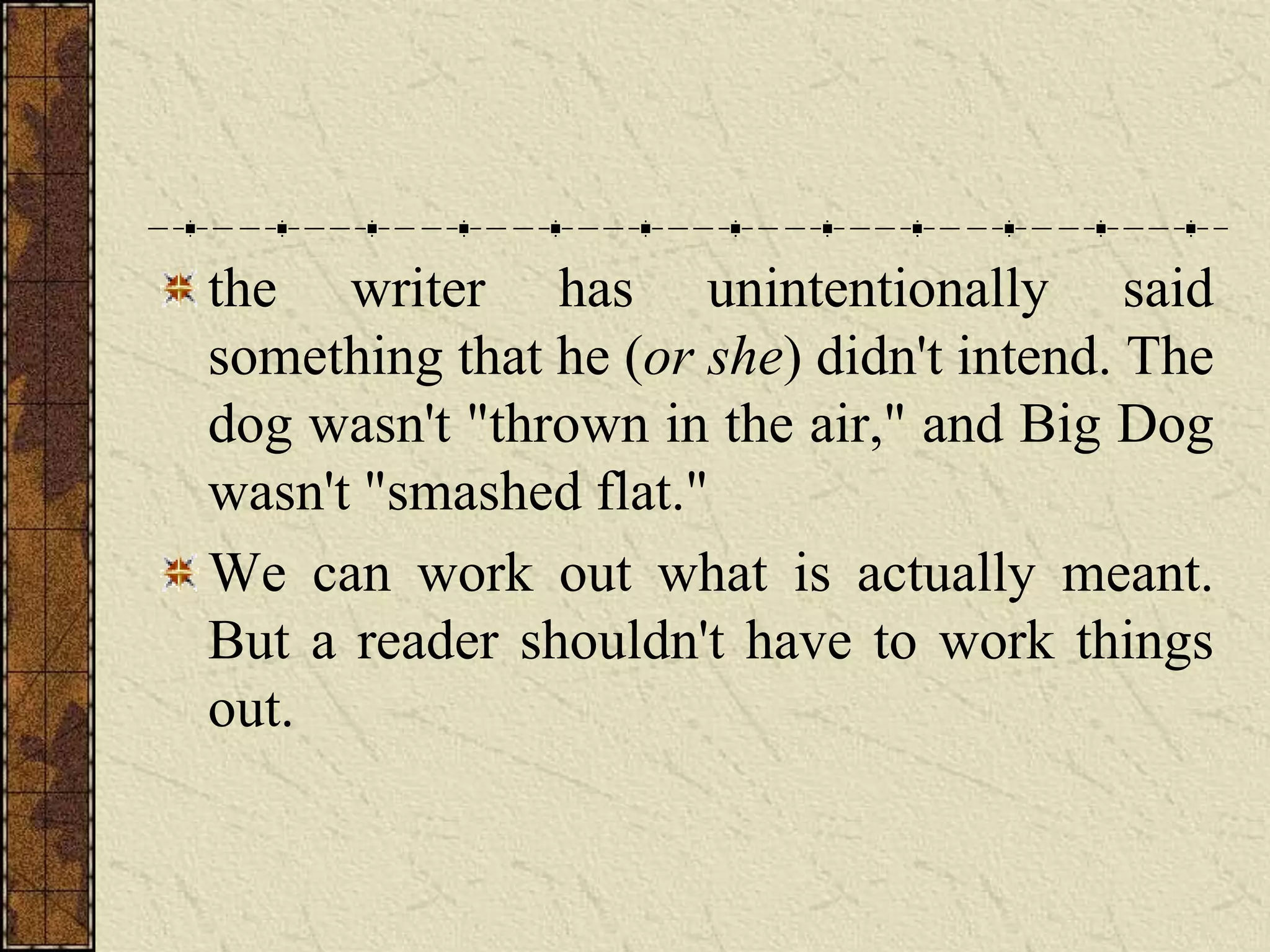 the writer has unintentionally said
something that he (or she) didn't intend. The
dog wasn't "thrown in the air," and Big Dog
wasn't "smashed flat."
We can work out what is actually meant.
But a reader shouldn't have to work things
out.
 