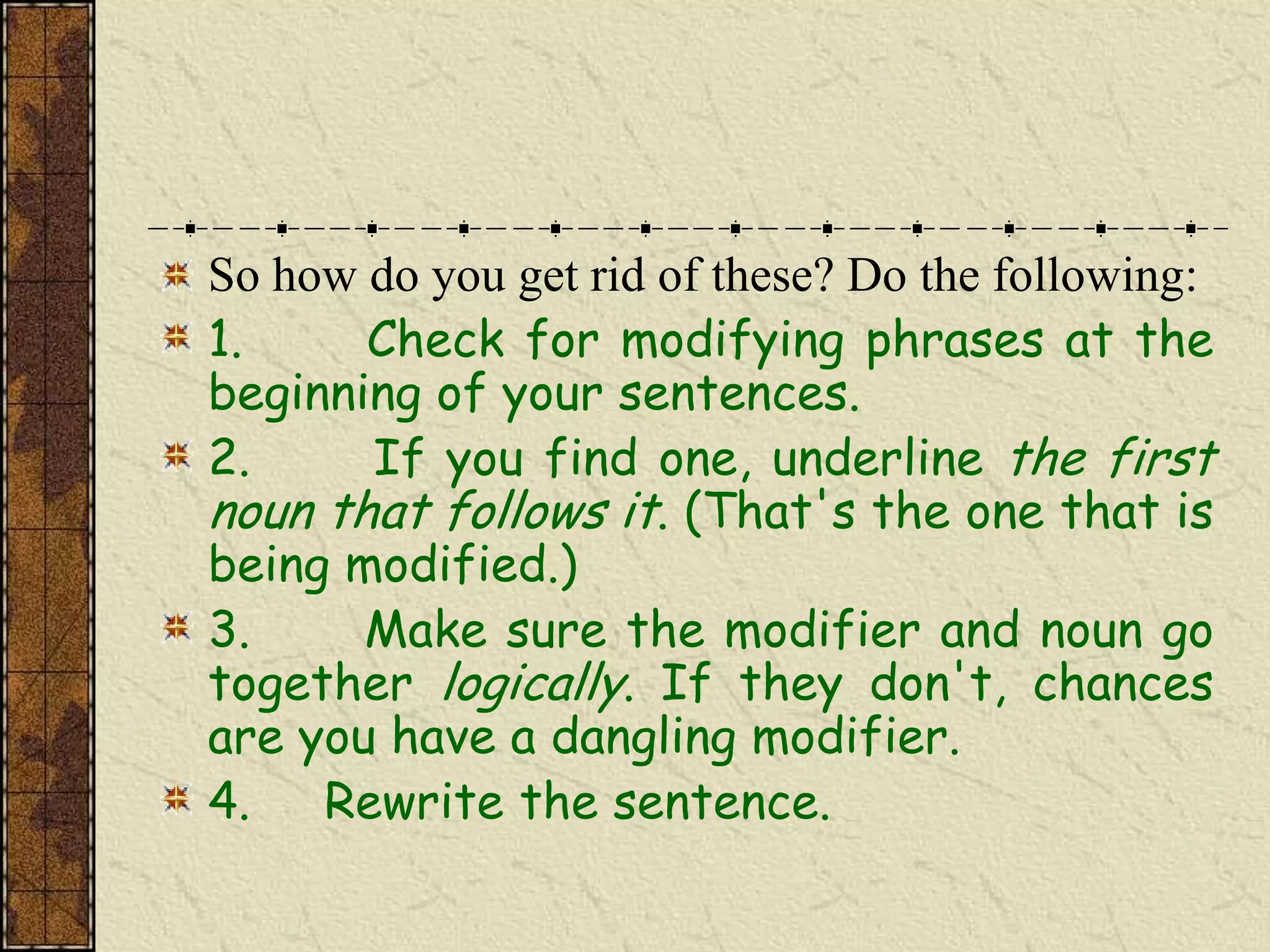 So how do you get rid of these? Do the following:
1.     Check for modifying phrases at the
beginning of your sentences.
2.     If you find one, underline the first
noun that follows it. (That's the one that is
being modified.)
3.     Make sure the modifier and noun go
together logically. If they don't, chances
are you have a dangling modifier.
4.   Rewrite the sentence.
 