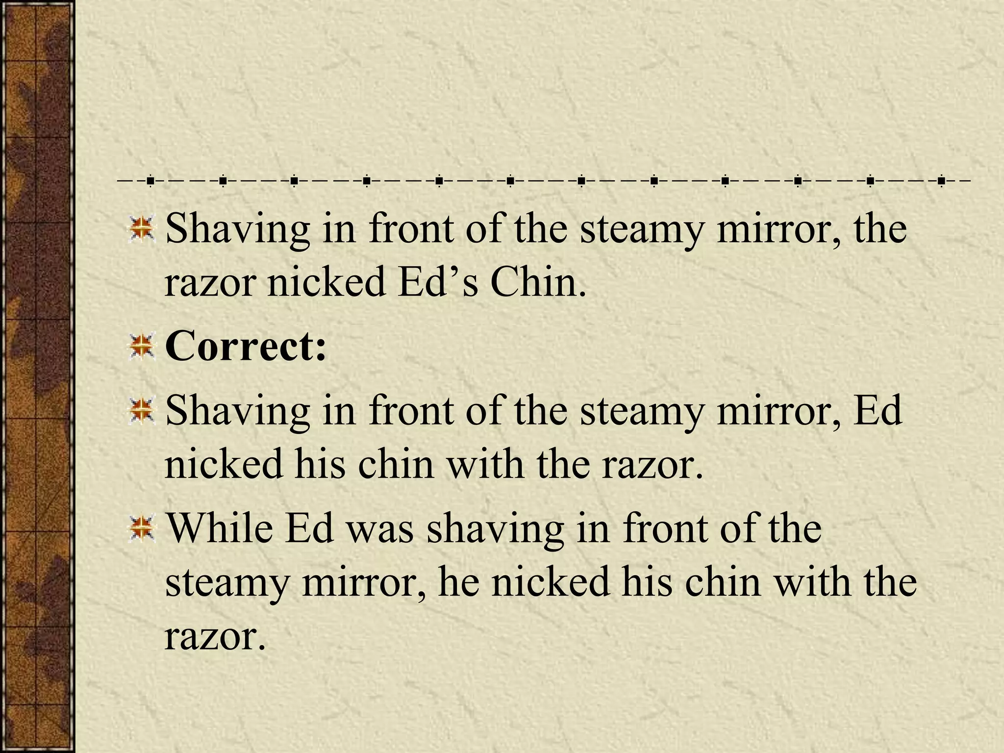 Shaving in front of the steamy mirror, the
razor nicked Ed’s Chin.
Correct:
Shaving in front of the steamy mirror, Ed
nicked his chin with the razor.
While Ed was shaving in front of the
steamy mirror, he nicked his chin with the
razor.
 