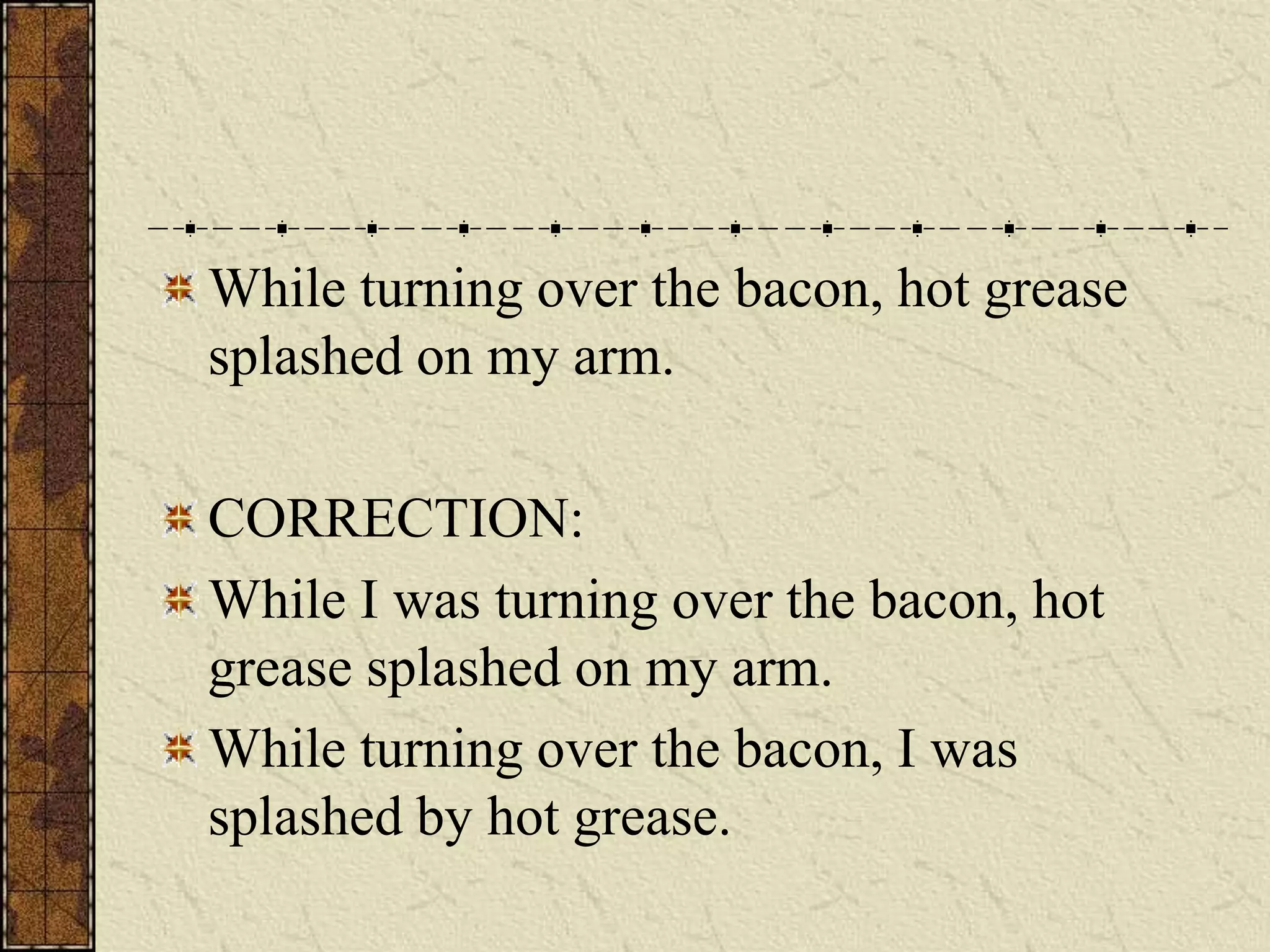 While turning over the bacon, hot grease
splashed on my arm.

CORRECTION:
While I was turning over the bacon, hot
grease splashed on my arm.
While turning over the bacon, I was
splashed by hot grease.
 