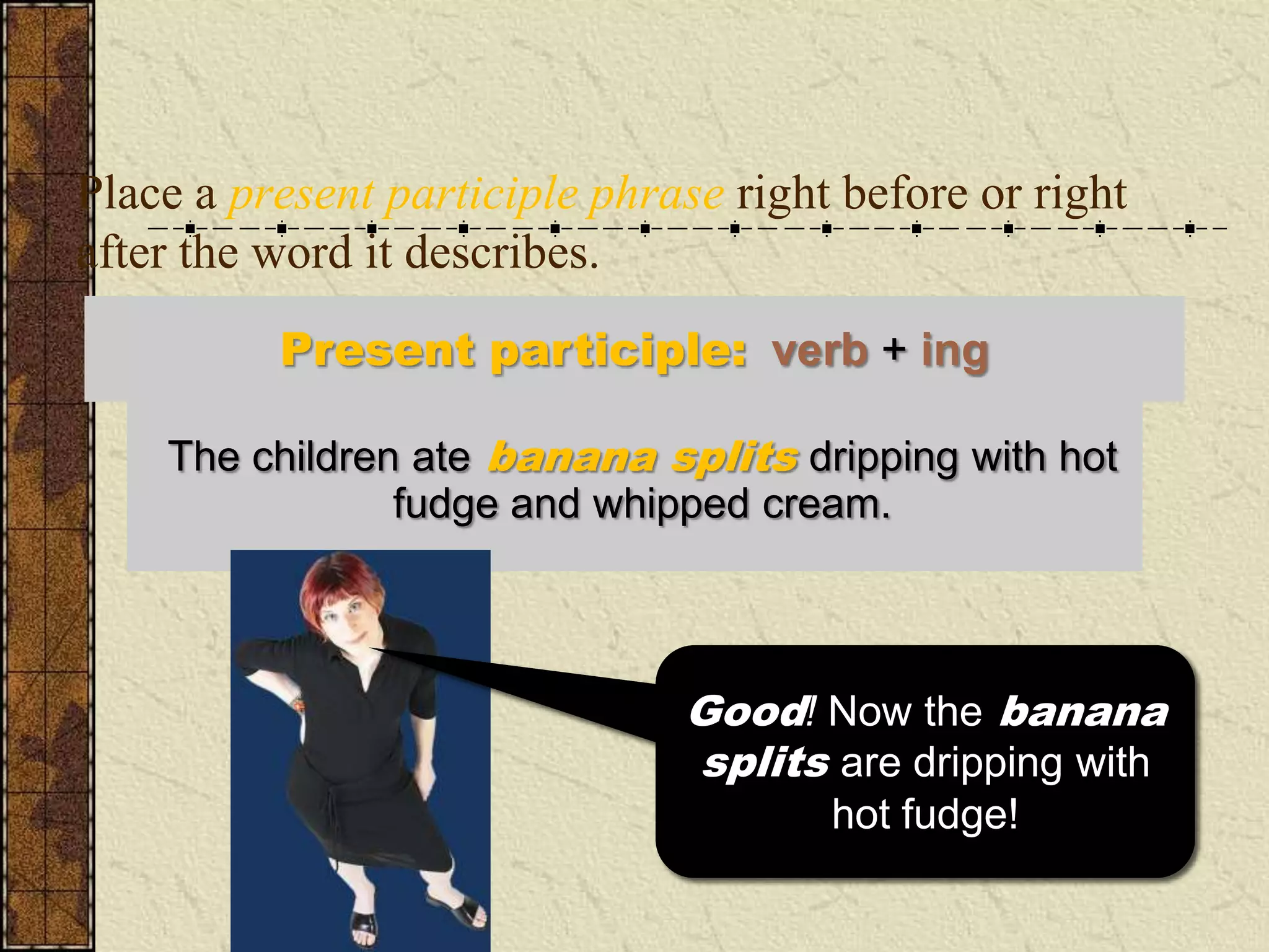Place a present participle phrase right before or right
after the word it describes.
          Present participle: verb + ing

    The children ate banana splits dripping with hot
     Dripping with hot fudge and whipped cream, the
               children ate banana splits.
                fudge and whipped cream.



                               Good! Now the banana
                               Well, that sounds as if the
                               splits are dripping with
                                children are dripping
                                 with the hot fudge!
                                       hot fudge!
 