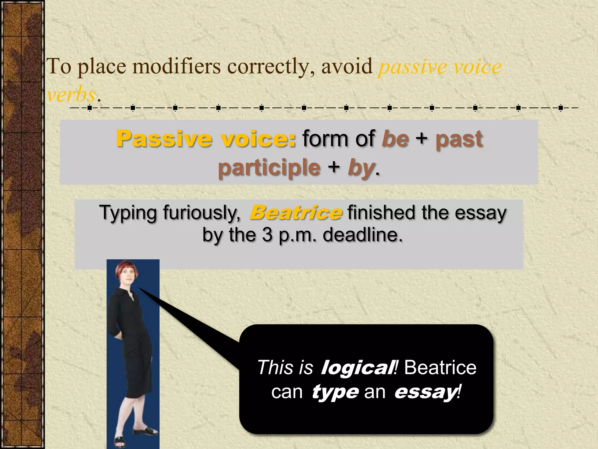 To place modifiers correctly, avoid passive voice
verbs.
       Passive voice: form of be + past
               participle + by.
     Typing furiously, Beatrice finished the essay
      Typing furiously, the essay was finished by
        Beatrice by the 3 p.m. deadline.
                 just before the 3 p.m. deadline.




                      I wish my essays typed
                      This is logical! Beatrice
                      themselves! But that’s
                        can type an essay!
                           just not logical!
 