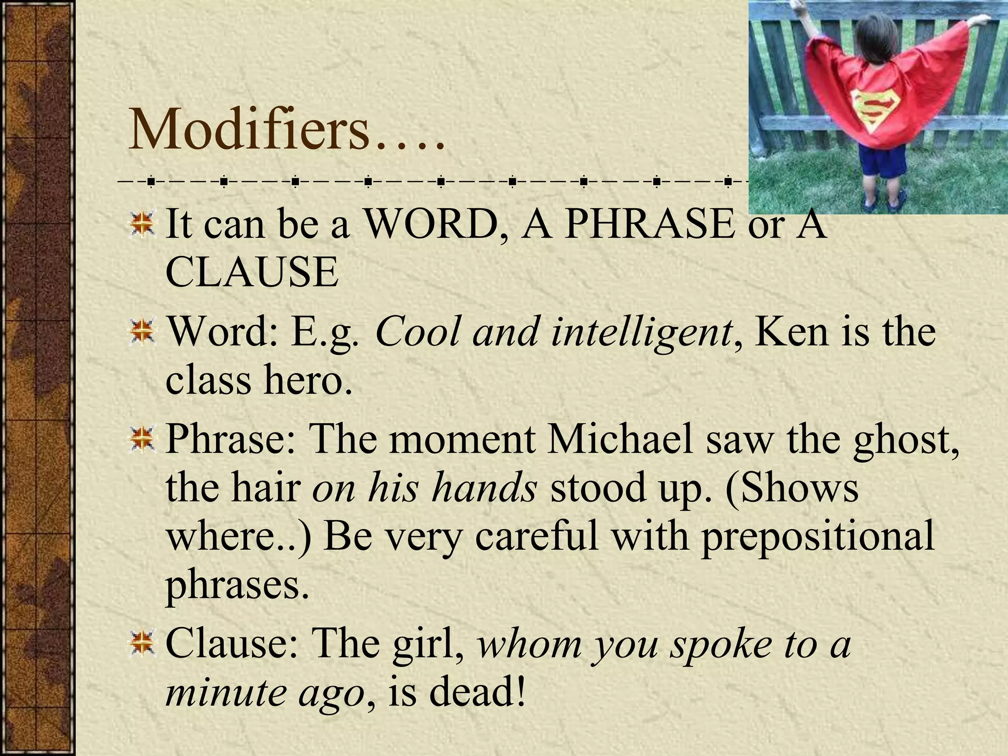 Modifiers….
 It can be a WORD, A PHRASE or A
 CLAUSE
 Word: E.g. Cool and intelligent, Ken is the
 class hero.
 Phrase: The moment Michael saw the ghost,
 the hair on his hands stood up. (Shows
 where..) Be very careful with prepositional
 phrases.
 Clause: The girl, whom you spoke to a
 minute ago, is dead!
 