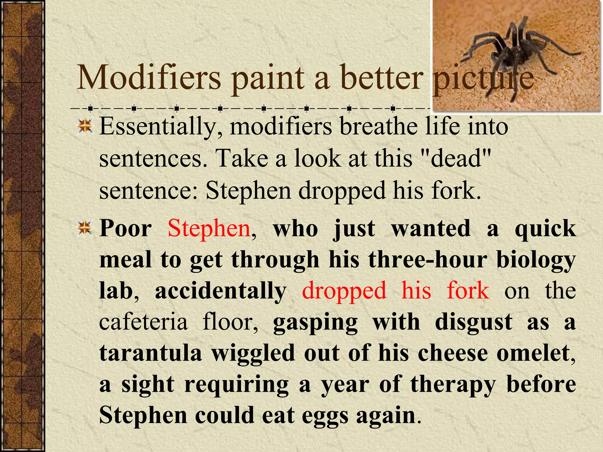 Modifiers paint a better picture
 Essentially, modifiers breathe life into
 sentences. Take a look at this "dead"
 sentence: Stephen dropped his fork.
 Poor Stephen, who just wanted a quick
 meal to get through his three-hour biology
 lab, accidentally dropped his fork on the
 cafeteria floor, gasping with disgust as a
 tarantula wiggled out of his cheese omelet,
 a sight requiring a year of therapy before
 Stephen could eat eggs again.
 