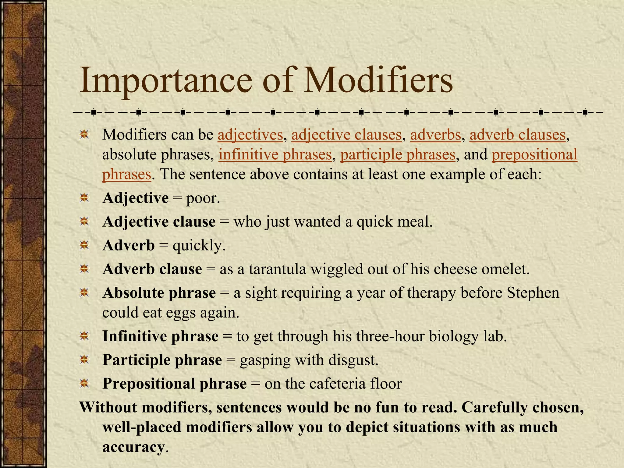 Importance of Modifiers
  Modifiers can be adjectives, adjective clauses, adverbs, adverb clauses,
  absolute phrases, infinitive phrases, participle phrases, and prepositional
  phrases. The sentence above contains at least one example of each:
  Adjective = poor.
  Adjective clause = who just wanted a quick meal.
  Adverb = quickly.
  Adverb clause = as a tarantula wiggled out of his cheese omelet.
  Absolute phrase = a sight requiring a year of therapy before Stephen
  could eat eggs again.
  Infinitive phrase = to get through his three-hour biology lab.
  Participle phrase = gasping with disgust.
  Prepositional phrase = on the cafeteria floor
Without modifiers, sentences would be no fun to read. Carefully chosen,
  well-placed modifiers allow you to depict situations with as much
  accuracy.
 