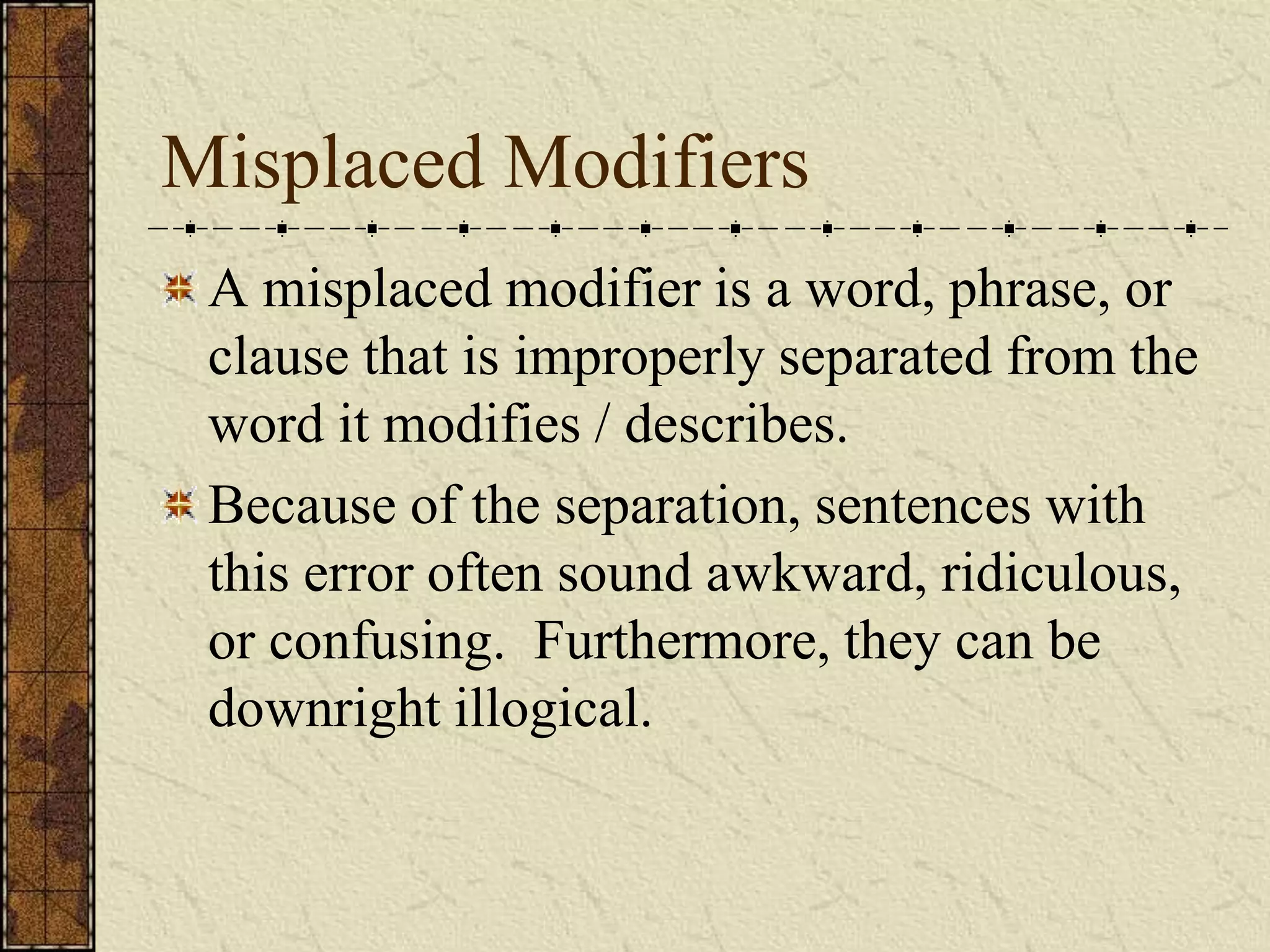 Misplaced Modifiers
 A misplaced modifier is a word, phrase, or
 clause that is improperly separated from the
 word it modifies / describes.
 Because of the separation, sentences with
 this error often sound awkward, ridiculous,
 or confusing. Furthermore, they can be
 downright illogical.
 