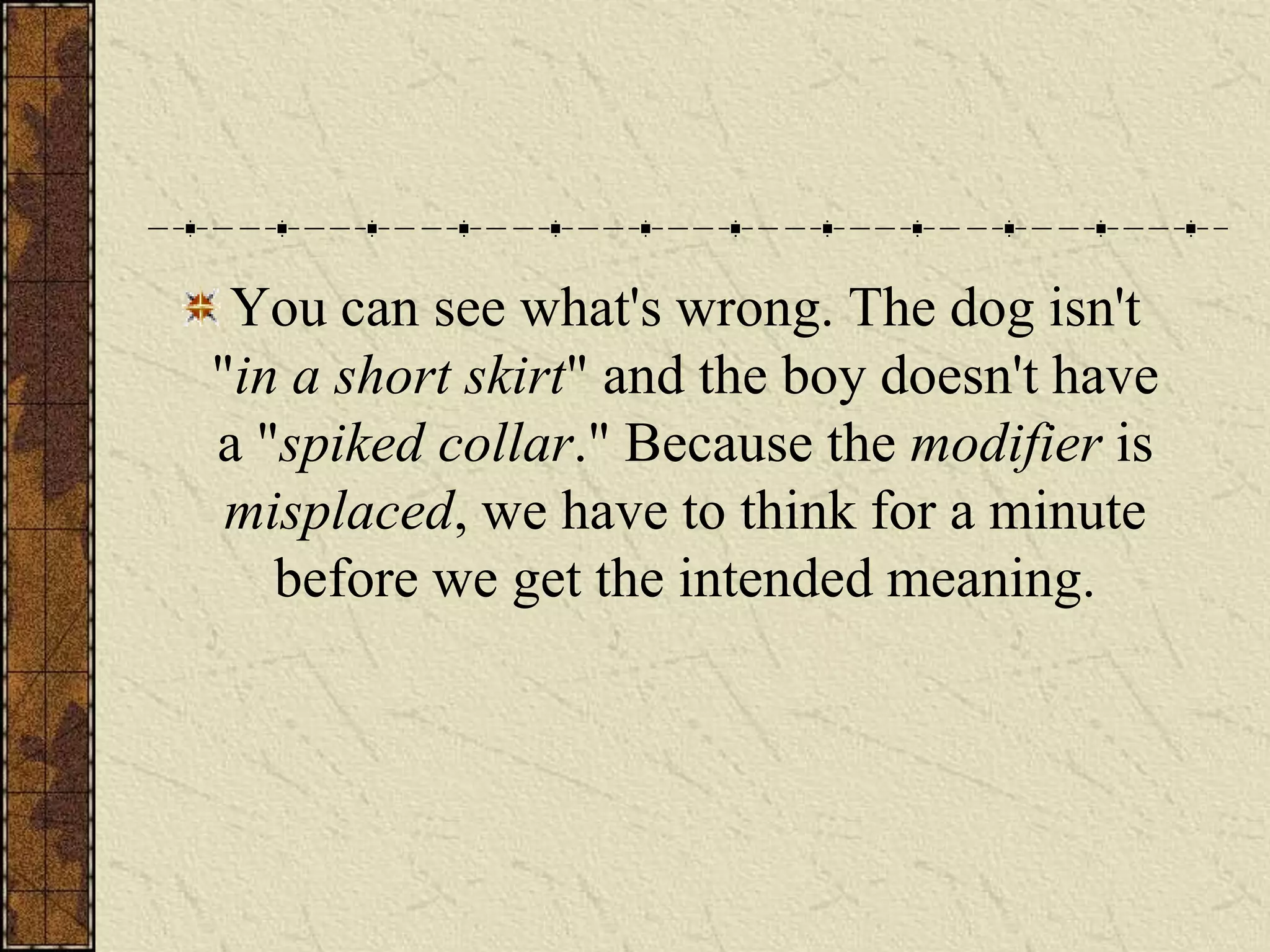 You can see what's wrong. The dog isn't
"in a short skirt" and the boy doesn't have
a "spiked collar." Because the modifier is
 misplaced, we have to think for a minute
   before we get the intended meaning.
 