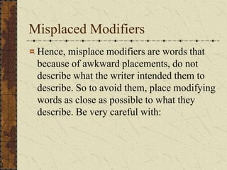 Misplaced Modifiers
 Hence, misplace modifiers are words that
 because of awkward placements, do not
 describe what the writer intended them to
 describe. So to avoid them, place modifying
 words as close as possible to what they
 describe. Be very careful with:
 