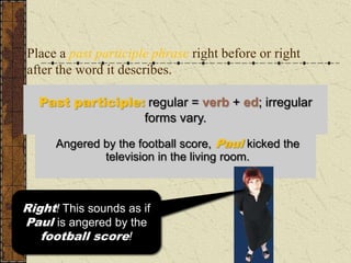 Place a past participle phrase right before or right
after the word it describes.

   Past participle: regular = verb + ed; irregular
                   forms vary.

      Angered by the football score, Paul kicked the
      In the living room, Paul kicked the television
                angered byin the living room.
                 television the football score.



Right!sounds as if the if
  This This sounds as
Paul is angered by the
 television is angered
by the football score!
    football score!
 