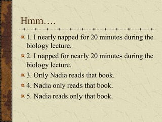 Hmm….
1. I nearly napped for 20 minutes during the
biology lecture.
2. I napped for nearly 20 minutes during the
biology lecture.
3. Only Nadia reads that book.
4. Nadia only reads that book.
5. Nadia reads only that book.
 