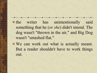 the writer has unintentionally said
something that he (or she) didn't intend. The
dog wasn't "thrown in the air," and Big Dog
wasn't "smashed flat."
We can work out what is actually meant.
But a reader shouldn't have to work things
out.
 