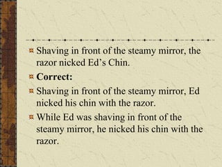 Shaving in front of the steamy mirror, the
razor nicked Ed’s Chin.
Correct:
Shaving in front of the steamy mirror, Ed
nicked his chin with the razor.
While Ed was shaving in front of the
steamy mirror, he nicked his chin with the
razor.
 