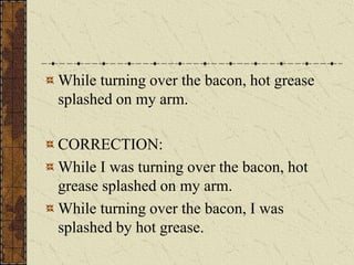 While turning over the bacon, hot grease
splashed on my arm.

CORRECTION:
While I was turning over the bacon, hot
grease splashed on my arm.
While turning over the bacon, I was
splashed by hot grease.
 