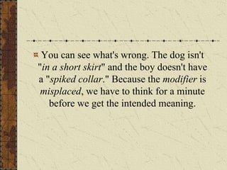 You can see what's wrong. The dog isn't
"in a short skirt" and the boy doesn't have
a "spiked collar." Because the modifier is
 misplaced, we have to think for a minute
   before we get the intended meaning.
 