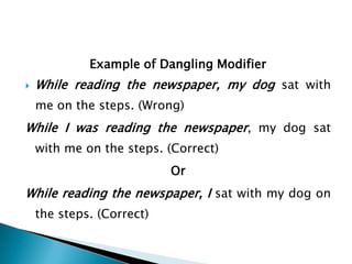 Example of Dangling Modifier


While reading the newspaper, my dog sat with
me on the steps. (Wrong)

While I was reading the newspaper, my dog sat
with me on the steps. (Correct)
Or

While reading the newspaper, I sat with my dog on
the steps. (Correct)

 
