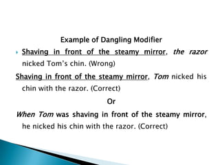 Example of Dangling Modifier


Shaving in front of the steamy mirror, the razor
nicked Tom’s chin. (Wrong)

Shaving in front of the steamy mirror, Tom nicked his
chin with the razor. (Correct)
Or

When Tom was shaving in front of the steamy mirror,
he nicked his chin with the razor. (Correct)

 