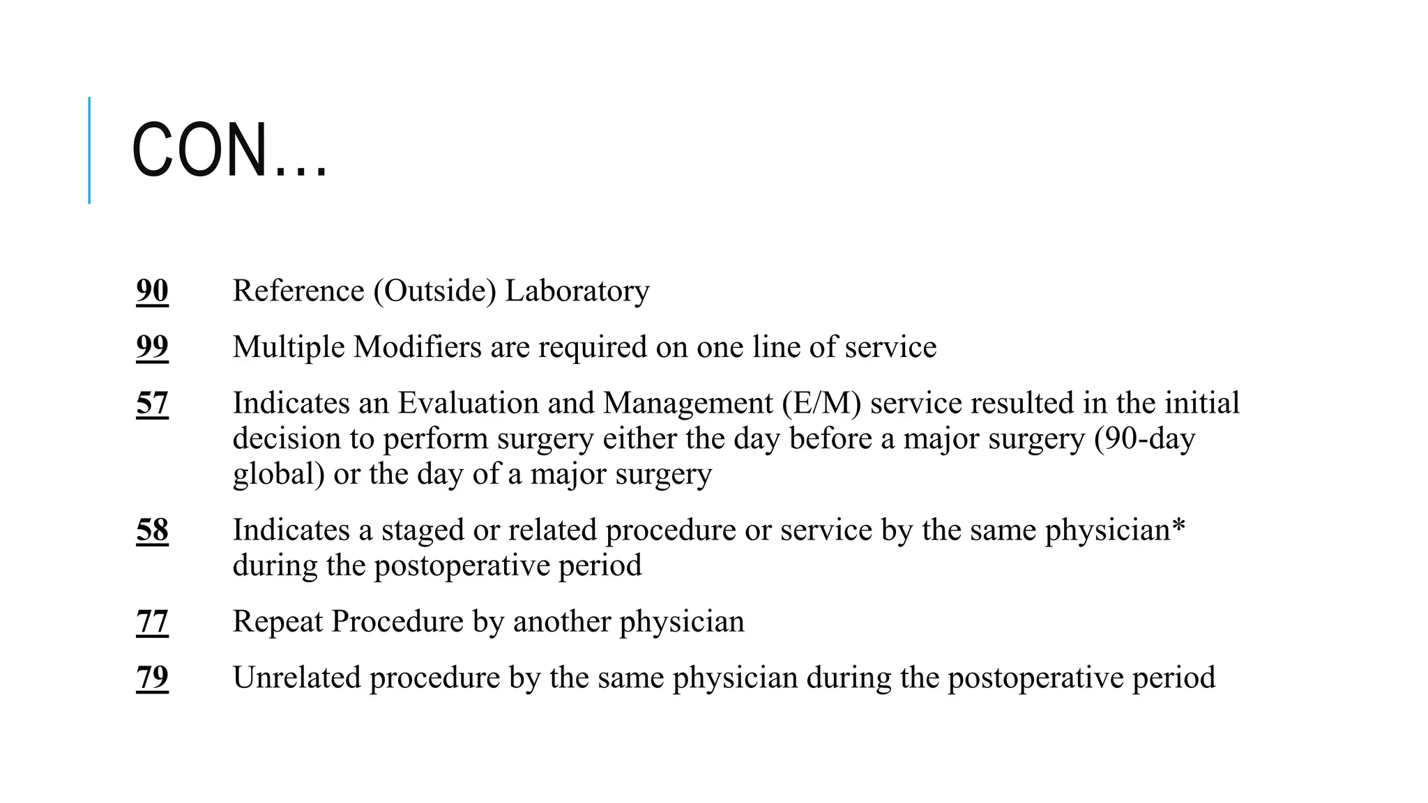 CON…
90 Reference (Outside) Laboratory
99 Multiple Modifiers are required on one line of service
57 Indicates an Evaluation and Management (E/M) service resulted in the initial
decision to perform surgery either the day before a major surgery (90-day
global) or the day of a major surgery
58 Indicates a staged or related procedure or service by the same physician*
during the postoperative period
77 Repeat Procedure by another physician
79 Unrelated procedure by the same physician during the postoperative period
 