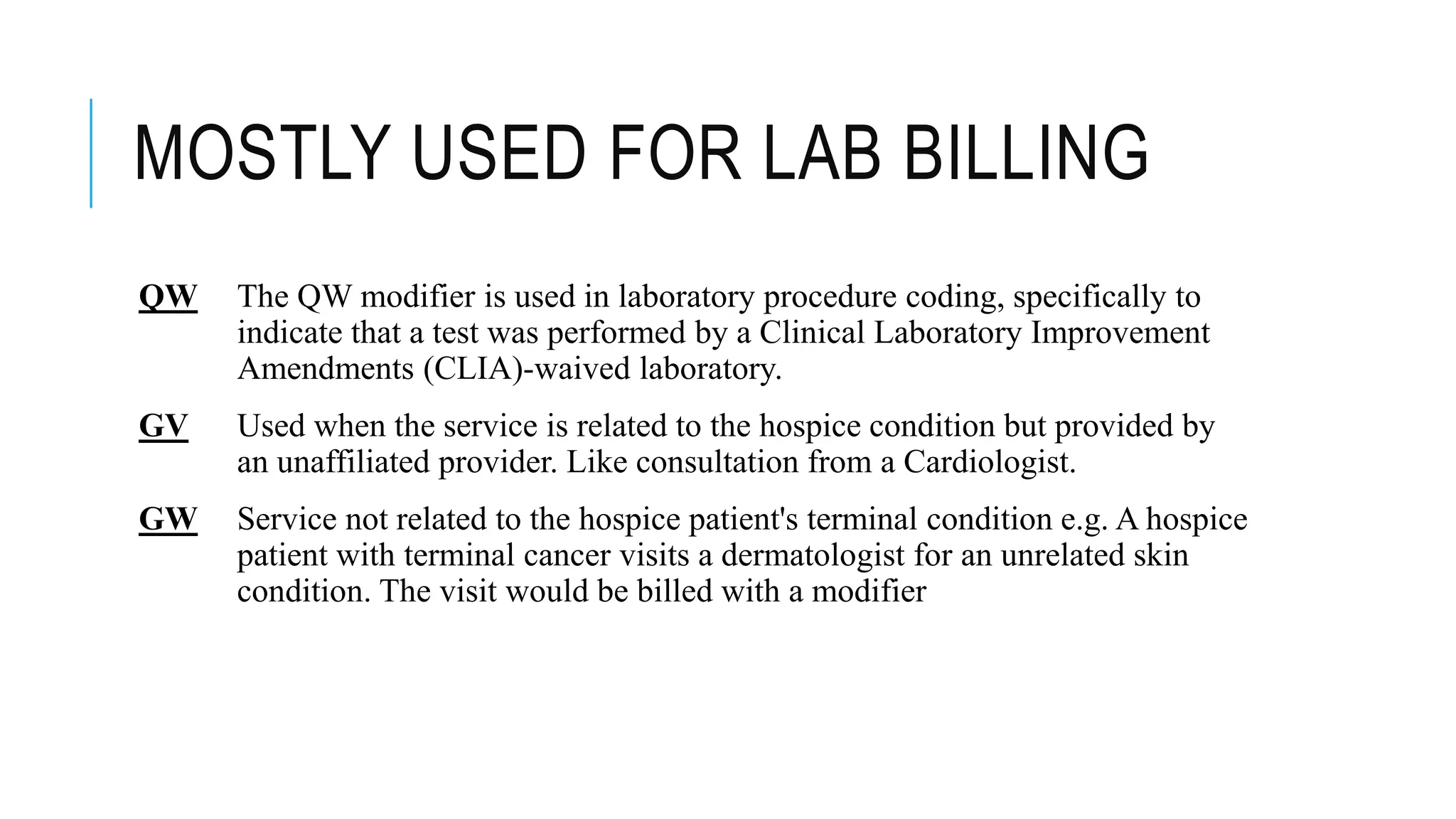MOSTLY USED FOR LAB BILLING
QW The QW modifier is used in laboratory procedure coding, specifically to
indicate that a test was performed by a Clinical Laboratory Improvement
Amendments (CLIA)-waived laboratory.
GV Used when the service is related to the hospice condition but provided by
an unaffiliated provider. Like consultation from a Cardiologist.
GW Service not related to the hospice patient's terminal condition e.g. A hospice
patient with terminal cancer visits a dermatologist for an unrelated skin
condition. The visit would be billed with a modifier
 