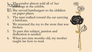 7QQqQ

1. The vendor almost sold all of her
paintings at the exhibit.
2. She served hamburgers to the children
on paper plates.
3. The man walked toward the car carrying
a briefcase.
4. We returned the toy to the store that was
broken.
5. To pass this subject, passion and
dedication is needed.
6. When just nine months old, my mother
taught me how to read.
 
