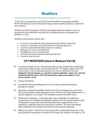 Modifiers

A list of the most frequently used CPT(Current Procedural Terminology) modifiers,
HCPCS (Healthcare Common Procedure Coding System) modifiers has been compiled for
your reference.

Modifiers provide the means by which the reporting provider can indicate a service or
procedure has been altered by some specific circumstance but has not changed in its
definition or code.

Modifiers may be used to indicate that:

          A service or procedure has both a professional and technical component
          A service or procedure was performed by more than one physician
          A service or procedure has been increased or reduced
          Only part of a service was performed
          An additional service was performed
          A bilateral procedure was performed more than once
          Unusual events occurred

                CPT MODIFIERS (Used in Medicare Part B)

22       Unusual procedural service - Surgeries for which services performed are significantly
         greater than usually required, may be billed with the quot;22quot; modifier added to the CPT
         code. Include a concise statement about how the service differsfrom the usual.
         Supportive documentation, e.g., operative reports, pathology reports, etc., must be
         submitted with the claim. Note: Documentation requirement applies to New
         Jersey and New York
23       Unusual Anesthesia.
24       Unrelated Evaluation & Management service by the same physician during a
         postoperative period.
25       Significant, separately identifiable E&M service by the same physician on the same
         day of the procedure or other therapeutic service which has (0-10 day global period). A
         separate diagnosis is not needed. This modifier is used on the E&M service
26       Professional Component – Certain procedures are a combination of a physician
         component may be identified by adding the modifier 26 to the usual procedure number.
         All diagnostic testing with a technical and professional component done in an
         outpatient or inpatient setting must reflect the 26 modifier. The fiscal intermediary
         (Part A Medicare) will reimburse the facility for the technical component.
50       Bilateral procedure – Bilateral services are procedures performed on both sides of the
         body during the same operative session or on the same day. Medicare will approve 150
 