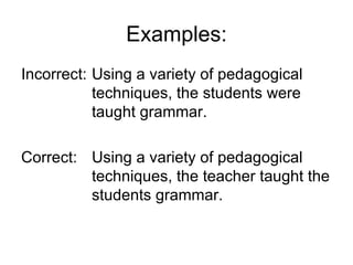 Examples:
Incorrect: Using a variety of pedagogical
           techniques, the students were
           taught grammar.

Correct: Using a variety of pedagogical
         techniques, the teacher taught the
         students grammar.
 
