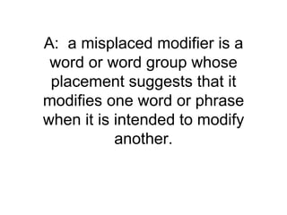 A: a misplaced modifier is a
 word or word group whose
 placement suggests that it
modifies one word or phrase
when it is intended to modify
           another.
 