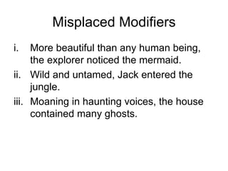 Misplaced Modifiers
i.   More beautiful than any human being,
     the explorer noticed the mermaid.
ii. Wild and untamed, Jack entered the
     jungle.
iii. Moaning in haunting voices, the house
     contained many ghosts.
 