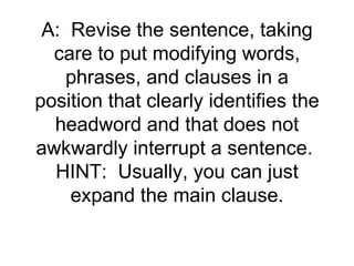 A: Revise the sentence, taking
  care to put modifying words,
    phrases, and clauses in a
position that clearly identifies the
  headword and that does not
awkwardly interrupt a sentence.
  HINT: Usually, you can just
    expand the main clause.
 
