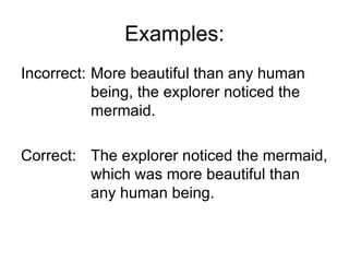 Examples:
Incorrect: More beautiful than any human
           being, the explorer noticed the
           mermaid.

Correct: The explorer noticed the mermaid,
         which was more beautiful than
         any human being.
 