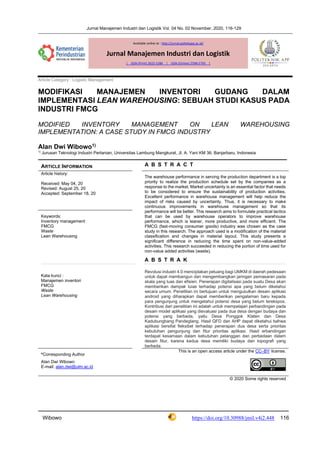 Jurnal Manajemen Industri dan Logistik Vol. 04 No. 02 November, 2020, 116-129
Wibowo https://doi.org/10.30988/jmil.v4i2.448 116
Article Category : Logistic Management
MODIFIKASI MANAJEMEN INVENTORI GUDANG DALAM
IMPLEMENTASI LEAN WAREHOUSING: SEBUAH STUDI KASUS PADA
INDUSTRI FMCG
MODIFIED INVENTORY MANAGEMENT ON LEAN WAREHOUSING
IMPLEMENTATION: A CASE STUDY IN FMCG INDUSTRY
Alan Dwi Wibowo1)
1)
Jurusan Teknologi Industri Pertanian, Universitas Lambung Mangkurat, Jl. A. Yani KM 36, Banjarbaru, Indonesia
ARTICLE INFORMATION A B S T R A C T
Article history:
Received: May 04, 20
Revised: August 25, 20
Accepted: September 18, 20
The warehouse performance in serving the production department is a top
priority to realize the production schedule set by the companies as a
response to the market. Market uncertainty is an essential factor that needs
to be considered to ensure the sustainability of production activities.
Excellent performance in warehouse management will help reduce the
impact of risks caused by uncertainty. Thus, it is necessary to make
continuous improvements in warehouse management so that its
performance will be better. This research aims to formulate practical tactics
that can be used by warehouse operators to improve warehouse
performance, which is leaner, more productive, and more efficient. The
FMCG (fast-moving consumer goods) industry was chosen as the case
study in this research. The approach used is a modification of the material
classification and changes in material layout. This study presents a
significant difference in reducing the time spent on non-value-added
activities. This research succeeded in reducing the portion of time used for
non-value added activities (waste).
A B S T R A K
Revolusi industri 4.0 menciptakan peluang bagi UMKM di daerah pedesaan
untuk dapat membangun dan mengembangkan jaringan pemasaran pada
skala yang luas dan efisien. Penerapan digitalisasi pada suatu Desa akan
memberikan dampak luias terhadap potensi apa yang belum diketahui
secara umum. Penelitian ini bertujuan untuk mengusulkan desain aplikasi
android yang diharapkan dapat memberikan pengalaman baru kepada
para pengunjung untuk mengetahui potensi desa yang belum terekspos.
Kontribusi dari penelitian ini adalah untuk mempelajari perbandingan pada
desain model aplikasi yang dievaluasi pada dua desa dengan budaya dan
potensi yang berbeda, yaitu Desa Ponggok Klaten dan Desa
Kadubungbang Pandeglang. Hasil QFD dan AHP dapat diketahui bahwa
aplikasi bersifat fleksibel terhadap penerapan dua desa serta prioritas
kebutuhan pengunjung dan fitur prioritas aplikasi. Hasil erbandingan
terdapat kesamaan dalam kebutuhan pelanggan dan perbedaan dalam
desain fitur, karena kedua desa memiliki budaya dan topografi yang
berbeda.
Keywords:
Inventory management
FMCG
Waste
Lean Warehousing
Kata kunci :
Manajemen inventori
FMCG
Waste
Lean Warehousing
*Corresponding Author
Alan Dwi Wibowo
E-mail: alan.dwi@ulm.ac.id
This is an open access article under the CC–BY license.
© 2020 Some rights reserved
Available online at : http://jurnal.poltekapp.ac.id/
Jurnal Manajemen Industri dan Logistik
| ISSN (Print) 2622-528X | ISSN (Online) 2598-5795 |
 