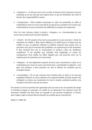 « Empower » : Le fait que mon score se situe en dessous de la moyenne n’est pas
inattendu. Je ne me sens pas une experte pour ce qui est d’attribuer des rôles et
donner des responsabilités à autrui.
 « Compromise » : Mon résultat concernant ce style m’a perturbée, en effet, je
m’attendais à avoir un score assez élevé. Je pensais me connaître et il s’avère que,
conformément au test, je présente des difficultés à accepter les compromis.
Pour les trois derniers styles (« Avoid », « Bargain », et « Accommodate »), mes
scores sont au dessus de la norme standard.
 « Avoid » : J’ai été surprise d’un score aussi grand en ce qui concerne « éviter les
situations de conflits ». Mais après réflexion, j’ai réalisé que je n’aimais pas les
conflits et que, en général, j’attends le meilleur moment pour parler avec la
personne avec qui je rencontre des problèmes, en espérant que le fait d’attendre
le bon moment fera que la conversation se passera « dans les meilleures
conditions». Il est possible que j’attende trop longtemps. Je crains les
conséquences d’un conflit, les effets négatifs que cela pourrait avoir sur la
relation que j’ai construite avec la personne.
 « Bargain » : Je suis également surprise de mon score concernant ce style. Je ne
m’attendais pas à avoir un score aussi élevé pour « marchander et négocier ». Les
gens ont tendance à faire pression sur moi et obtenir les solutions qui les
arrangent le plus.
 « Accomodate » : En ce qui concerne mon résultat pour ce style, je ne suis pas
stupéfaite d’obtenir un score supérieur à la moyenne établie. J’essaye toujours de
m’adapter au mieux aux contraintes de tout le monde, seulement parfois, cela
m’amène à me faire avoir par les autres.
En résumé, ce test m’a permis d’en apprendre plus sur moi et sur ma manière de réagir
et d’évoluer lorsque je rencontre un conflit ou un désaccord. Ces réponses vont me
permettre d’établir une base, base sur laquelle je vais pouvoir m’appuyer, à l’avenir,
pour réagir et agir au mieux afin de résoudre les conflits que je rencontrerai.
Melle P. T. MBA 1B
 